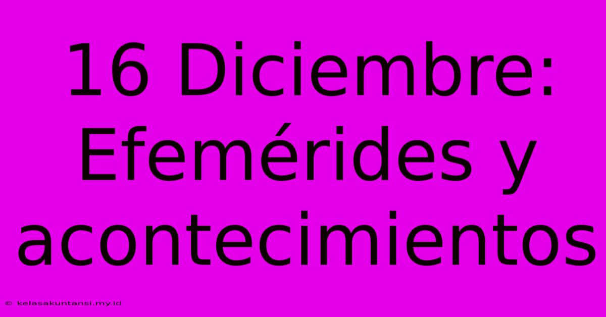 16 Diciembre: Efemérides Y Acontecimientos