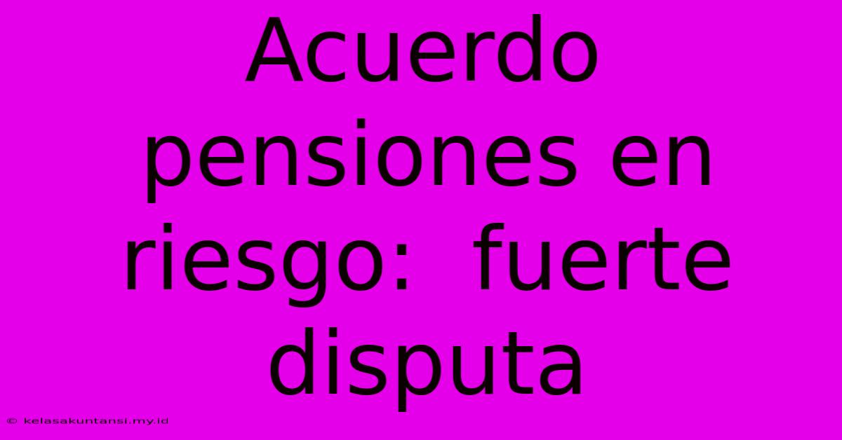 Acuerdo Pensiones En Riesgo:  Fuerte Disputa