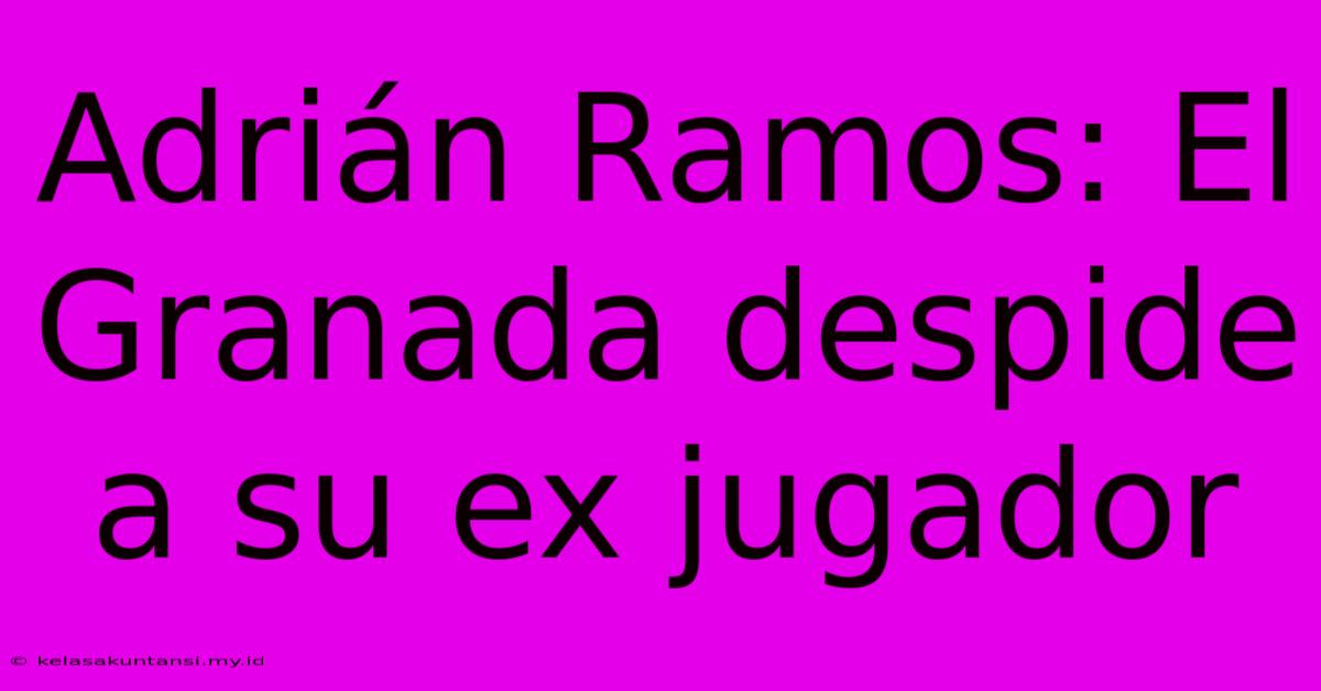 Adrián Ramos: El Granada Despide A Su Ex Jugador