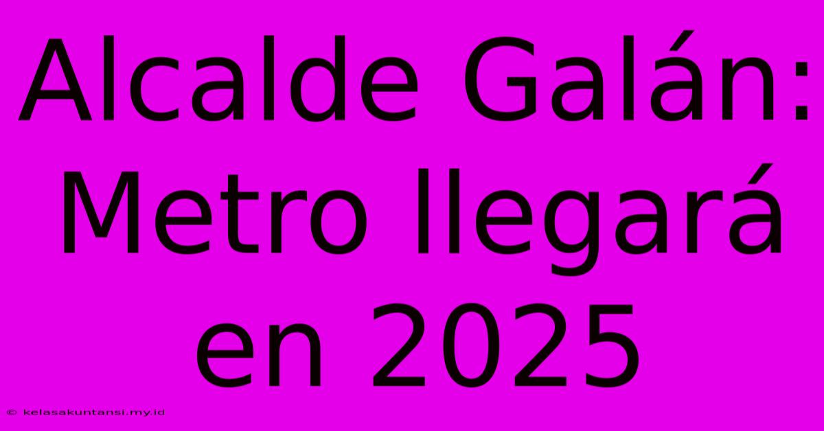 Alcalde Galán: Metro Llegará En 2025