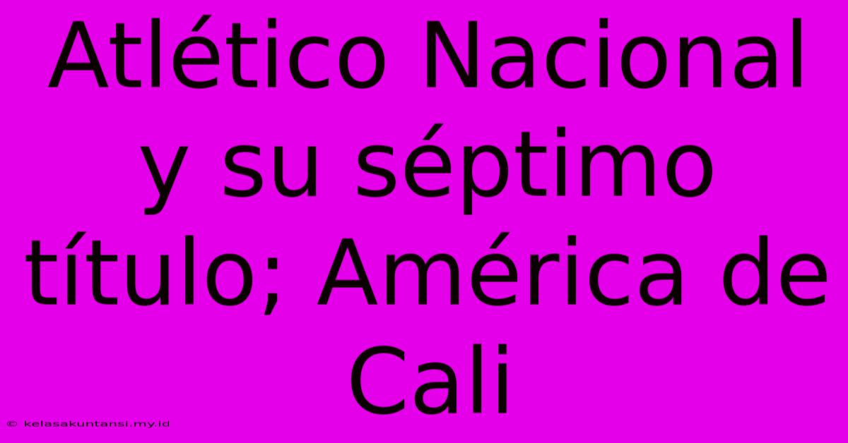 Atlético Nacional Y Su Séptimo Título; América De Cali