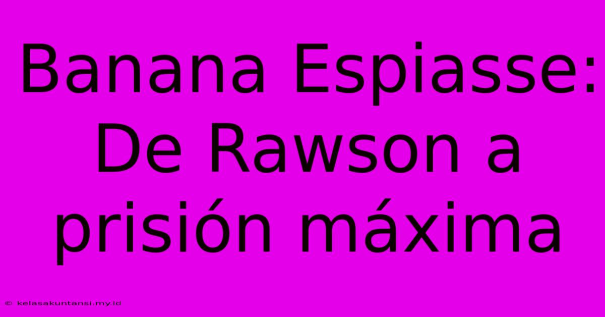 Banana Espiasse:  De Rawson A Prisión Máxima