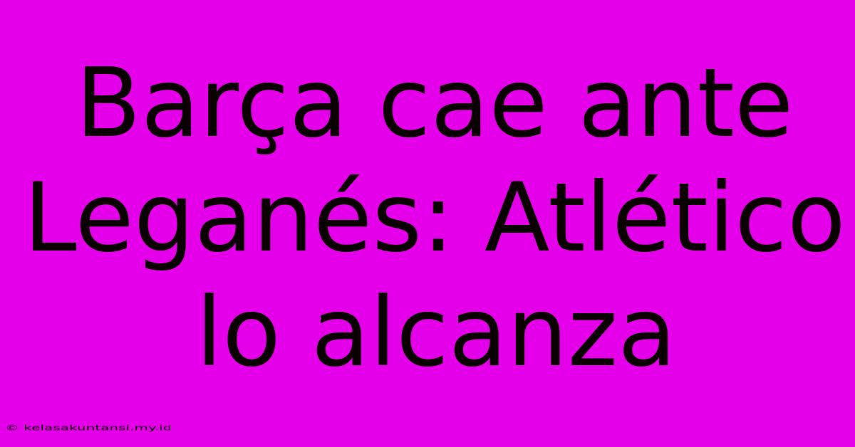 Barça Cae Ante Leganés: Atlético Lo Alcanza