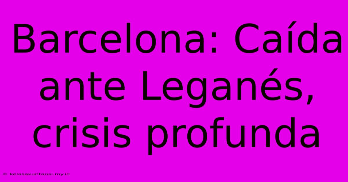 Barcelona: Caída Ante Leganés, Crisis Profunda