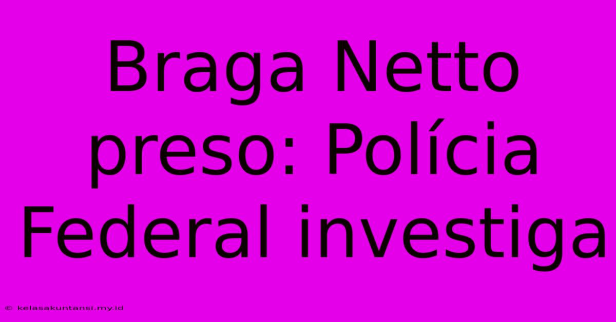 Braga Netto Preso: Polícia Federal Investiga