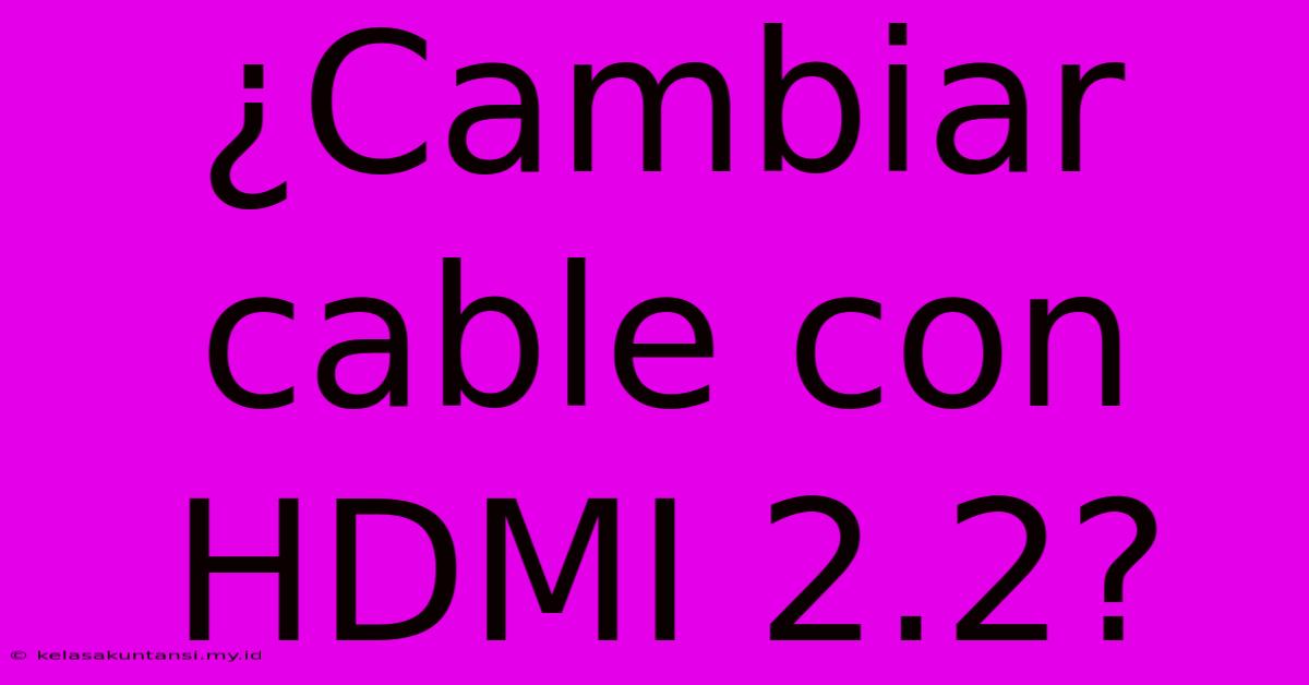 ¿Cambiar Cable Con HDMI 2.2?