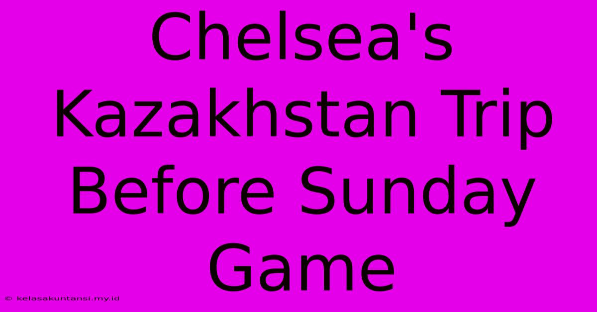 Chelsea's Kazakhstan Trip Before Sunday Game