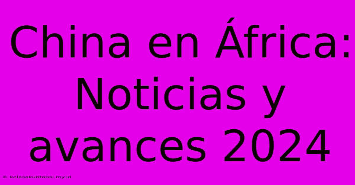 China En África:  Noticias Y Avances 2024