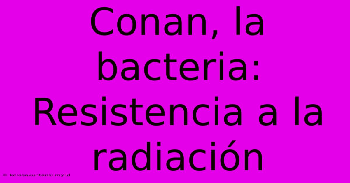 Conan, La Bacteria: Resistencia A La Radiación