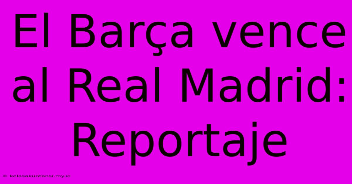 El Barça Vence Al Real Madrid: Reportaje