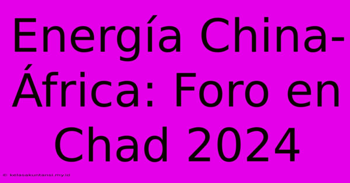 Energía China-África: Foro En Chad 2024