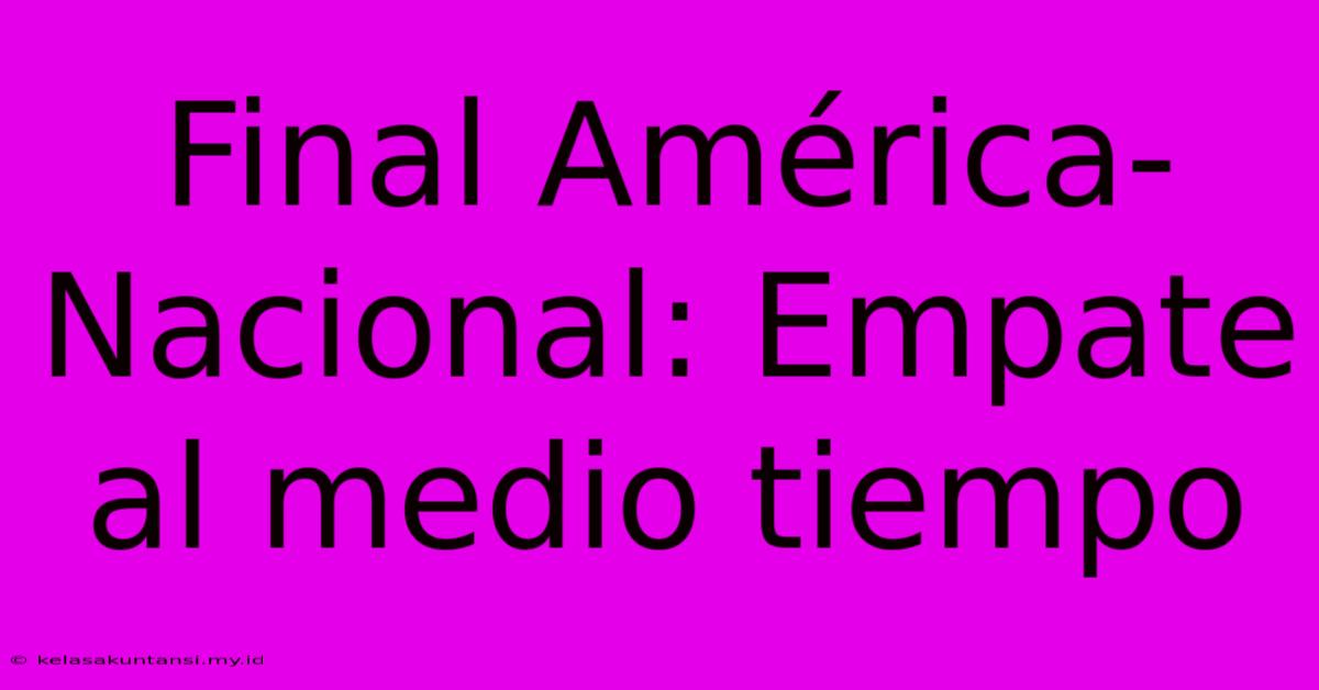 Final América-Nacional: Empate Al Medio Tiempo