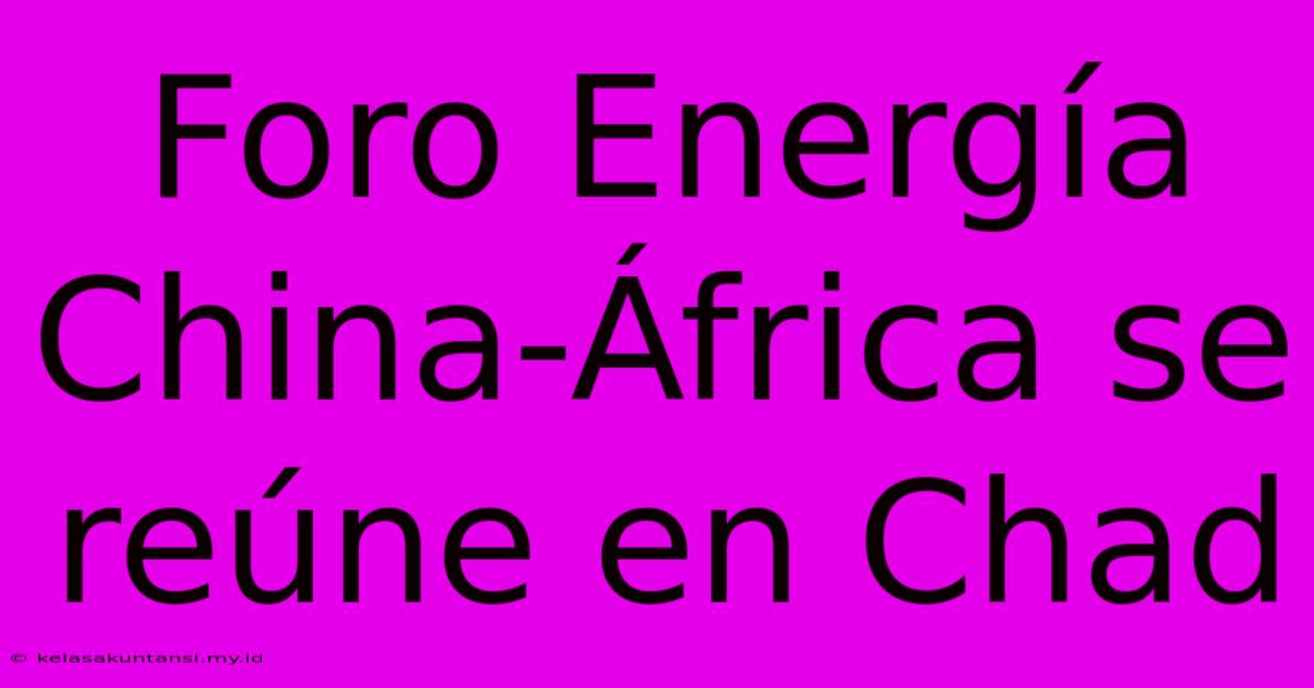 Foro Energía China-África Se Reúne En Chad