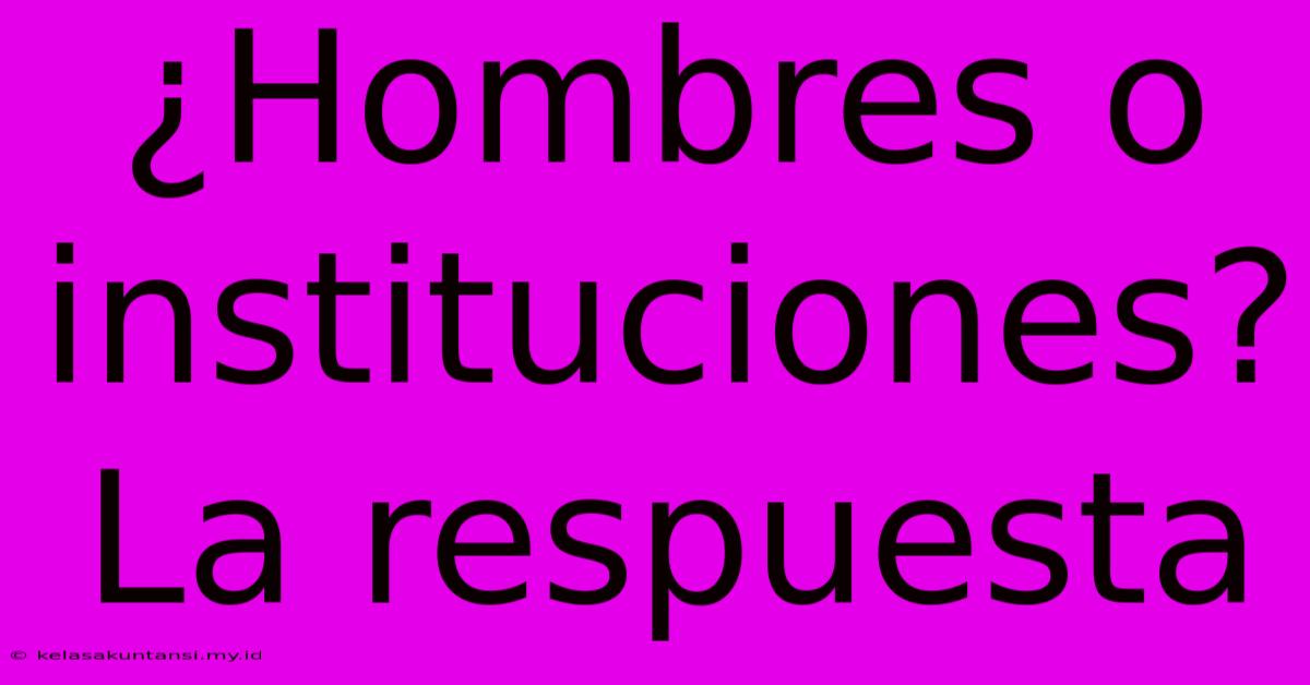 ¿Hombres O Instituciones? La Respuesta