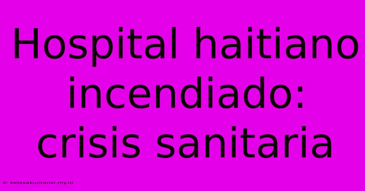 Hospital Haitiano Incendiado: Crisis Sanitaria