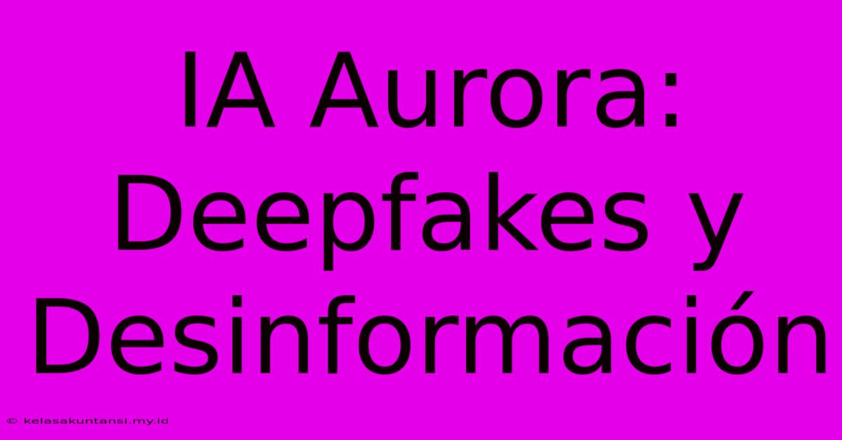 IA Aurora: Deepfakes Y Desinformación