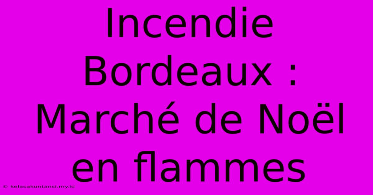 Incendie Bordeaux : Marché De Noël En Flammes