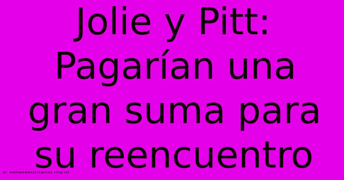 Jolie Y Pitt:  Pagarían Una Gran Suma Para Su Reencuentro