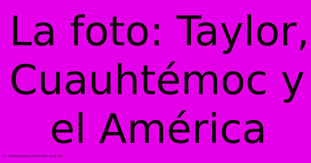 La Foto: Taylor, Cuauhtémoc Y El América