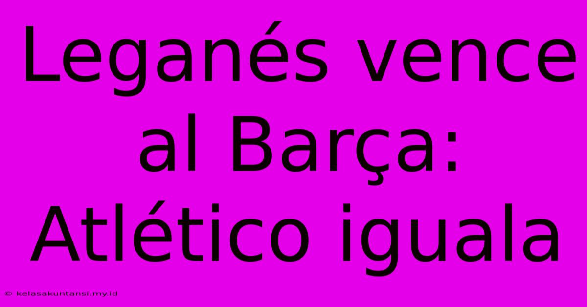 Leganés Vence Al Barça: Atlético Iguala