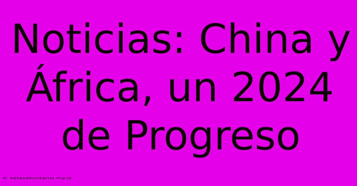 Noticias: China Y África, Un 2024 De Progreso