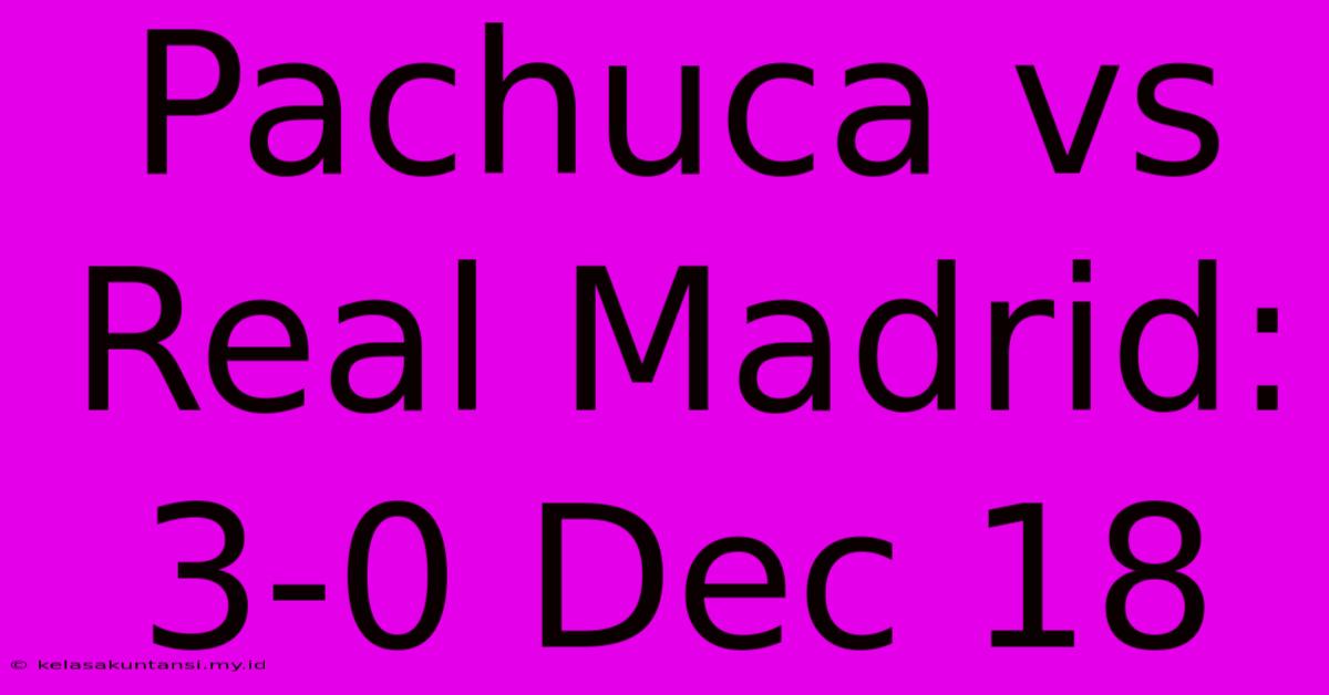 Pachuca Vs Real Madrid: 3-0 Dec 18