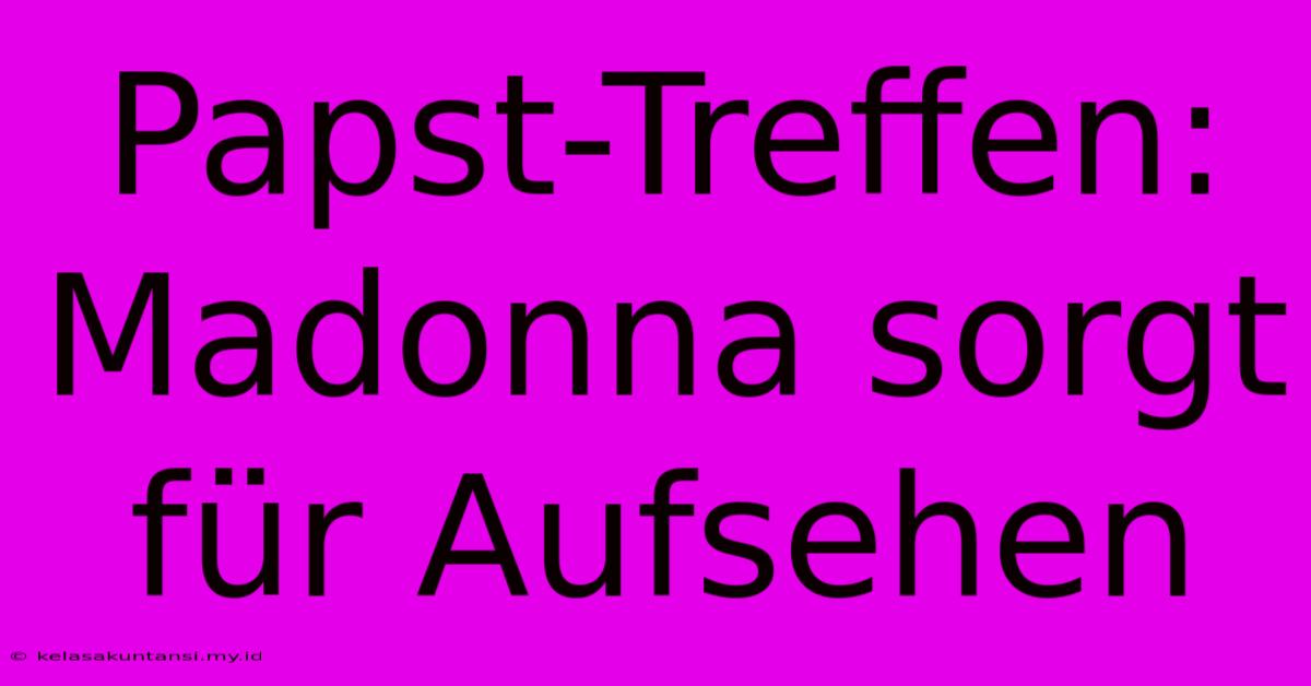 Papst-Treffen: Madonna Sorgt Für Aufsehen