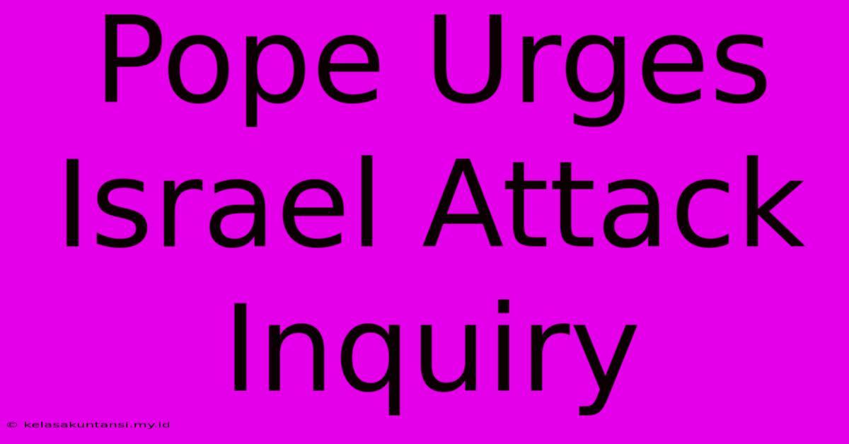 Pope Urges Israel Attack Inquiry