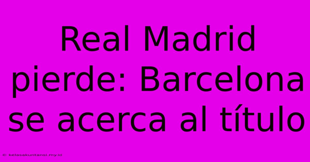 Real Madrid Pierde: Barcelona Se Acerca Al Título