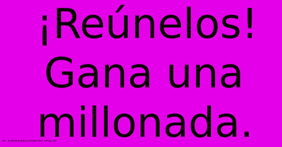 ¡Reúnelos! Gana Una Millonada.