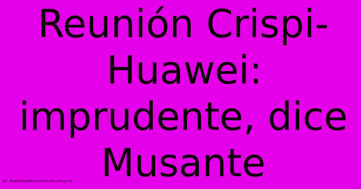 Reunión Crispi-Huawei: Imprudente, Dice Musante