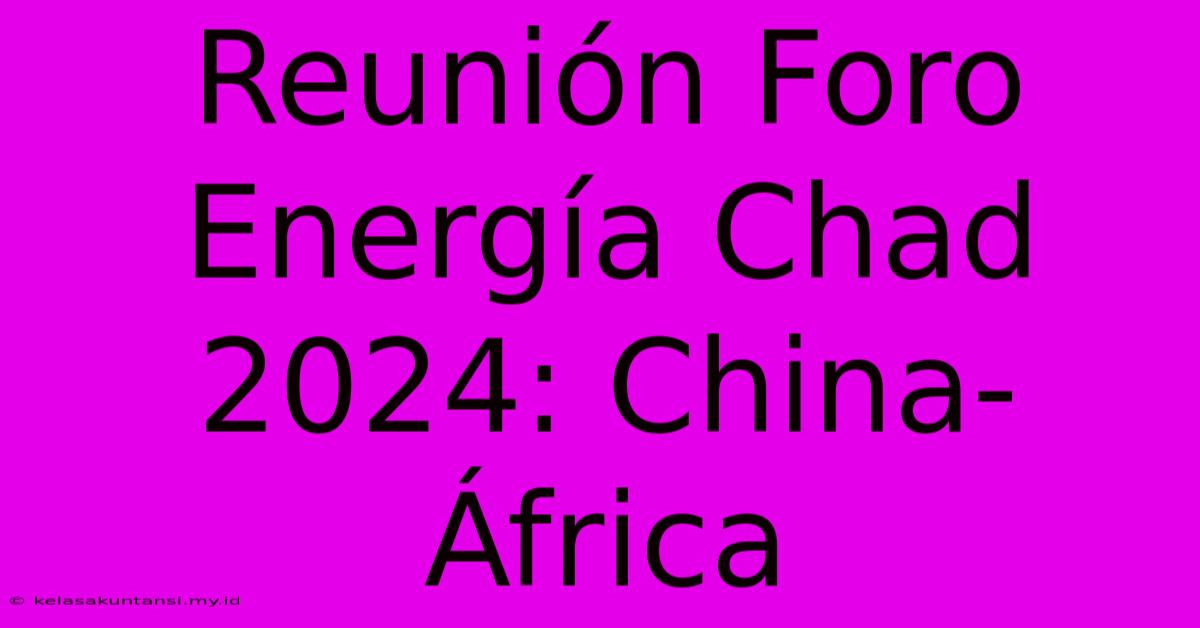 Reunión Foro Energía Chad 2024: China-África