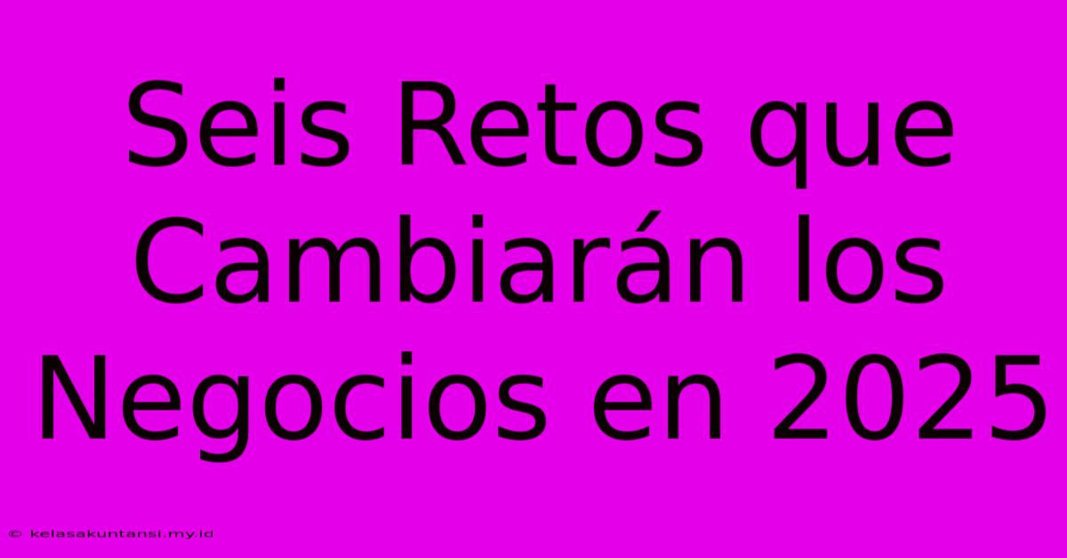 Seis Retos Que Cambiarán Los Negocios En 2025