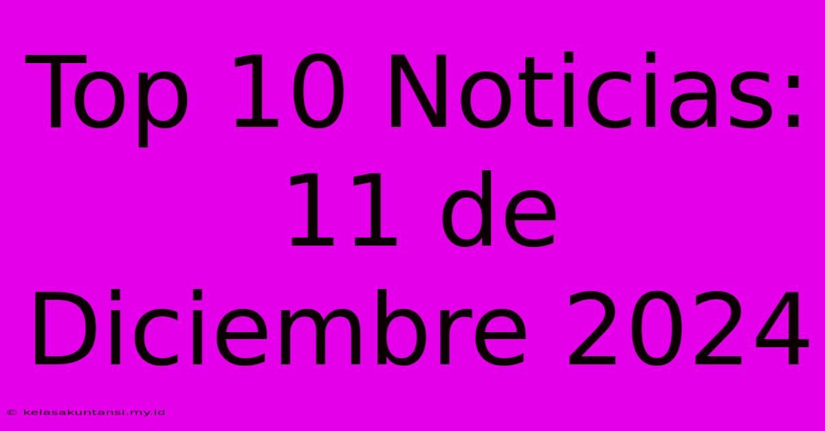 Top 10 Noticias: 11 De Diciembre 2024