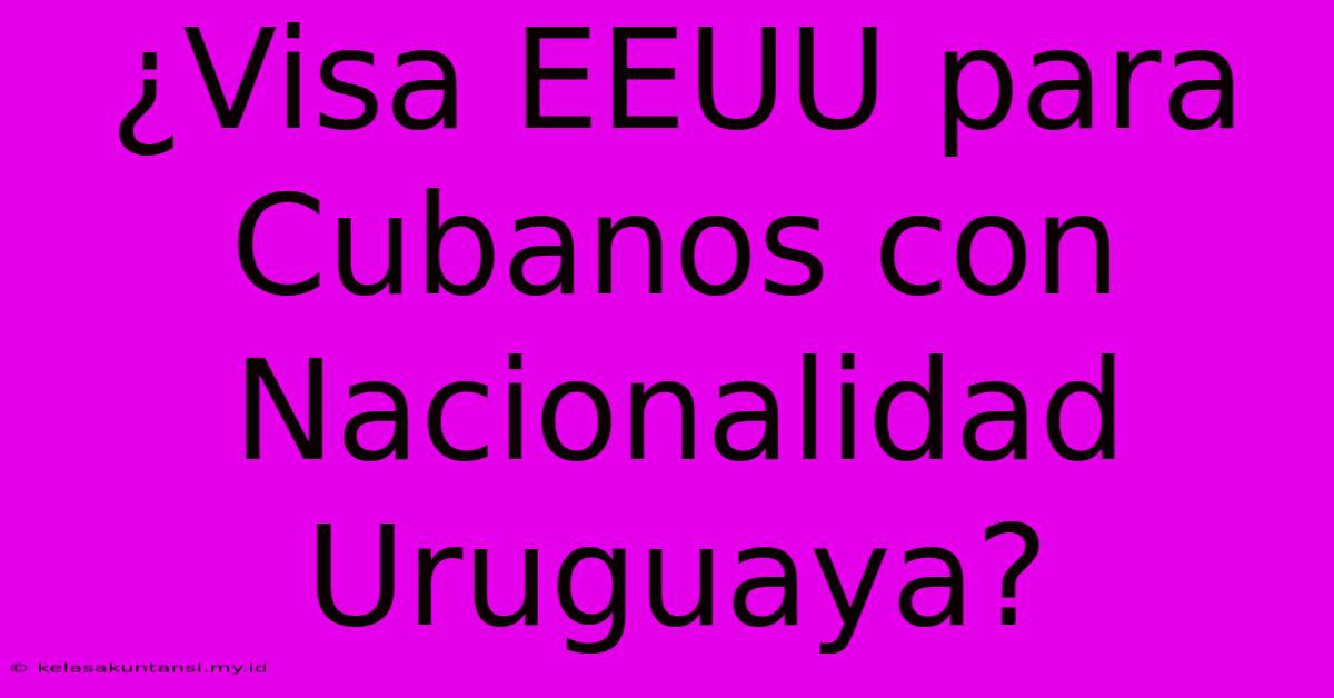 ¿Visa EEUU Para Cubanos Con Nacionalidad Uruguaya?