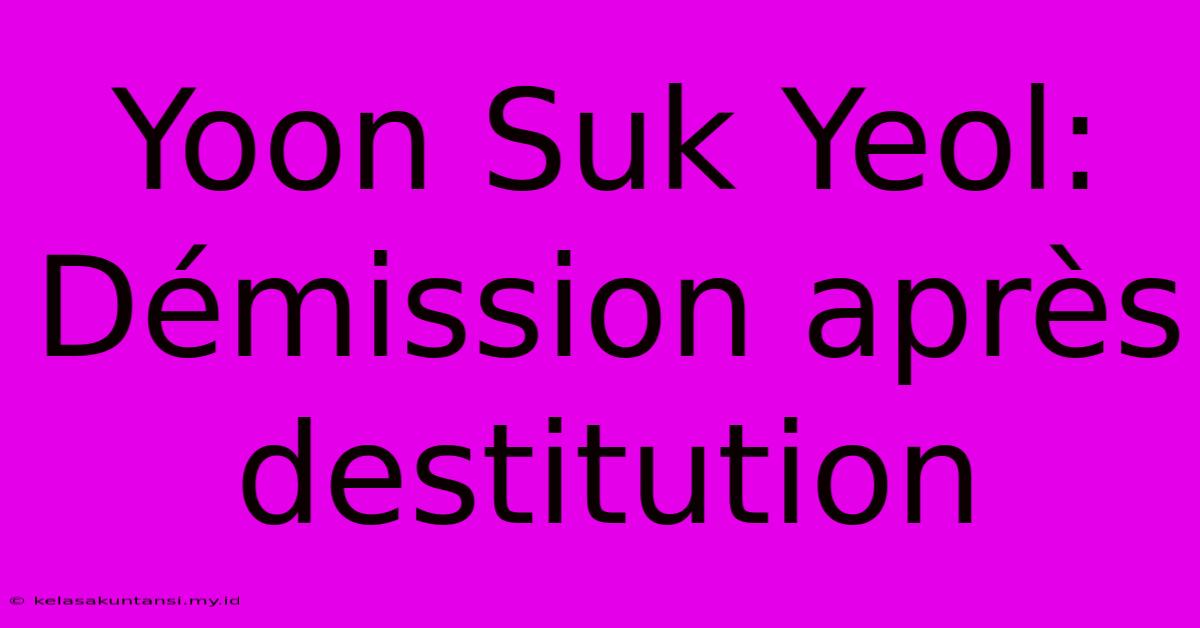 Yoon Suk Yeol: Démission Après Destitution